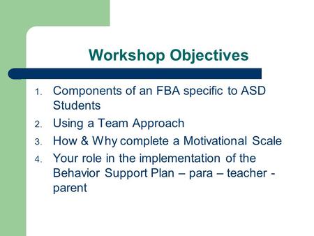 Workshop Objectives 1. Components of an FBA specific to ASD Students 2. Using a Team Approach 3. How & Why complete a Motivational Scale 4. Your role in.