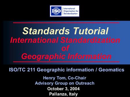 October 3, 2004 Pallanza, Italy Standards Tutorial International Standardization of Geographic Information Henry Tom, Co-Chair Advisory Group on Outreach.