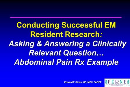 Edward P. Sloan, MD, MPH, FACEP Conducting Successful EM Resident Research: Asking & Answering a Clinically Relevant Question … Abdominal Pain Rx Example.