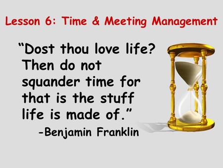 Lesson 6: Time & Meeting Management “Dost thou love life? Then do not squander time for that is the stuff life is made of.” -Benjamin Franklin.