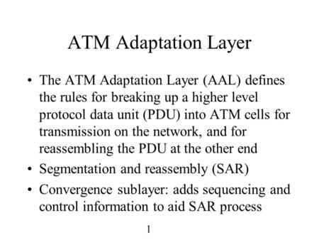 1 ATM Adaptation Layer The ATM Adaptation Layer (AAL) defines the rules for breaking up a higher level protocol data unit (PDU) into ATM cells for transmission.
