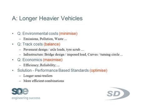 A: Longer Heavier Vehicles Q: Environmental costs (minimise) –Emissions, Pollution, Waste... Q: Track costs (balance) –Pavement design / axle loads, tyre.