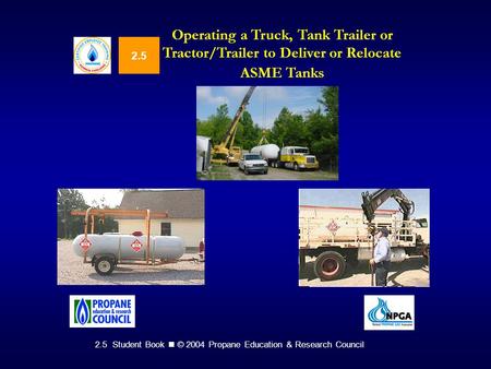 2.5 Student Book © 2004 Propane Education & Research Council 2.5 Operating a Truck, Tank Trailer or Tractor/Trailer to Deliver or Relocate ASME Tanks.