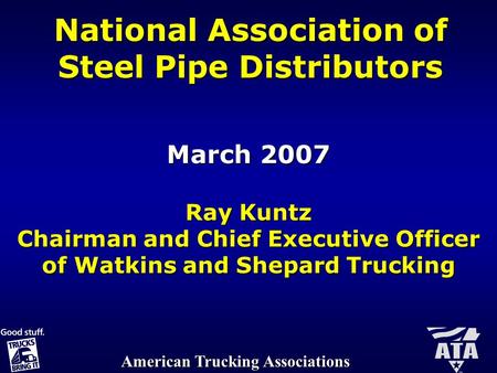 American Trucking Associations National Association of Steel Pipe Distributors March 2007 Ray Kuntz Chairman and Chief Executive Officer of Watkins and.