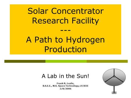 A Lab in the Sun! Frank R. Leslie, B.S.E.E., M.S. Space Technology, LS IEEE 3/8/2006 Solar Concentrator Research Facility --- A Path to Hydrogen Production.