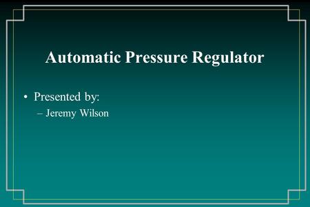 Automatic Pressure Regulator Presented by: –Jeremy Wilson.