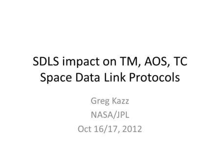 SDLS impact on TM, AOS, TC Space Data Link Protocols Greg Kazz NASA/JPL Oct 16/17, 2012.