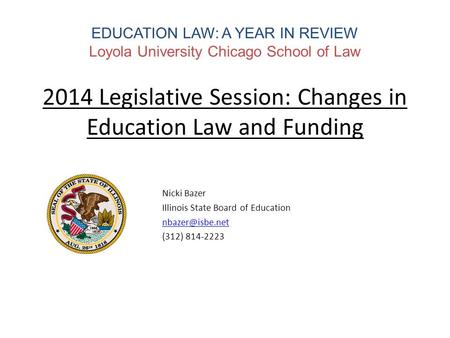 EDUCATION LAW: A YEAR IN REVIEW Loyola University Chicago School of Law 2014 Legislative Session: Changes in Education Law and Funding Nicki Bazer Illinois.