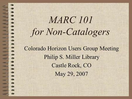 MARC 101 for Non-Catalogers Colorado Horizon Users Group Meeting Philip S. Miller Library Castle Rock, CO May 29, 2007.
