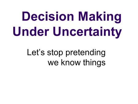 Decision Making Under Uncertainty Let’s stop pretending we know things.