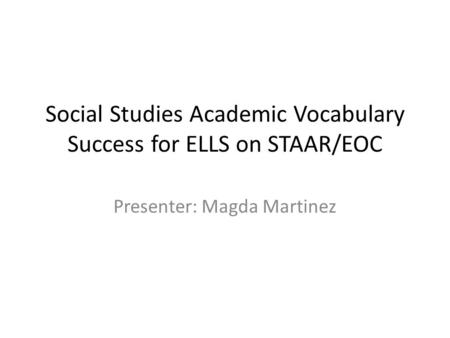 Social Studies Academic Vocabulary Success for ELLS on STAAR/EOC Presenter: Magda Martinez.