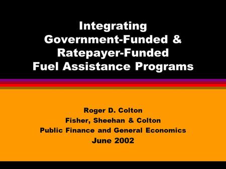 Integrating Government-Funded & Ratepayer-Funded Fuel Assistance Programs Roger D. Colton Fisher, Sheehan & Colton Public Finance and General Economics.