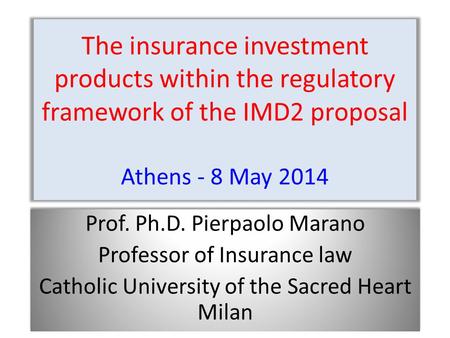 The insurance investment products within the regulatory framework of the IMD2 proposal Athens - 8 May 2014 Prof. Ph.D. Pierpaolo Marano Professor of Insurance.