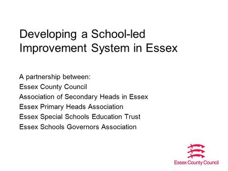 Developing a School-led Improvement System in Essex A partnership between: Essex County Council Association of Secondary Heads in Essex Essex Primary Heads.
