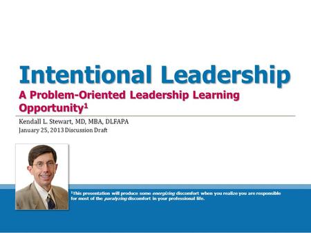 Intentional Leadership A Problem-Oriented Leadership Learning Opportunity 1 Kendall L. Stewart, MD, MBA, DLFAPA January 25, 2013 Discussion Draft 1 This.