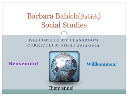 WELCOME TO MY CLASSROOM CURRICULUM NIGHT 2013-2014 Barbara Babich( Babick ) Social Studies Benvenuto! Willkommen! Bienvenue!