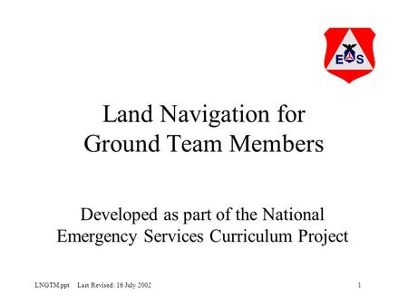 1LNGTM.ppt Last Revised: 16 July 2002 Land Navigation for Ground Team Members Developed as part of the National Emergency Services Curriculum Project.