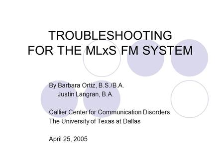 TROUBLESHOOTING FOR THE MLxS FM SYSTEM By Barbara Ortiz, B.S./B.A. Justin Langran, B.A. Callier Center for Communication Disorders The University of Texas.