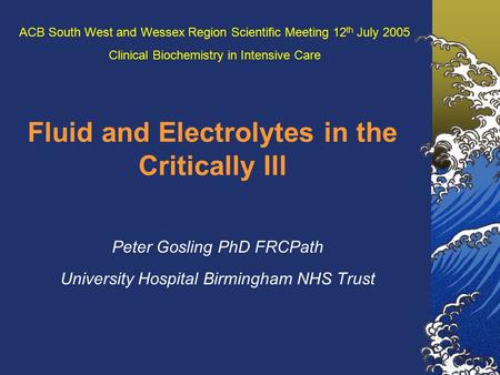 Fluid and Electrolytes in the Critically Ill Peter Gosling PhD FRCPath University Hospital Birmingham NHS Trust ACB South West and Wessex Region Scientific.