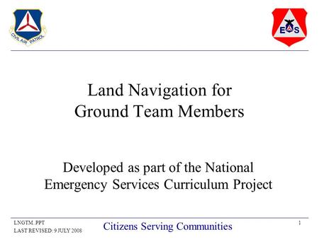 1LNGTM..PPT LAST REVISED: 9 JULY 2008 Citizens Serving Communities Land Navigation for Ground Team Members Developed as part of the National Emergency.