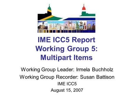 IME ICC5 Report Working Group 5: Multipart Items Working Group Leader: Irmela Buchholz Working Group Recorder: Susan Battison IME ICC5 August 15, 2007.