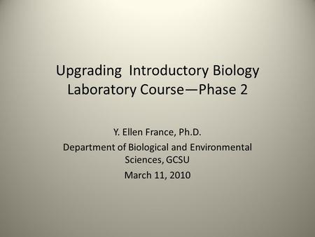 Upgrading Introductory Biology Laboratory Course—Phase 2 Y. Ellen France, Ph.D. Department of Biological and Environmental Sciences, GCSU March 11, 2010.