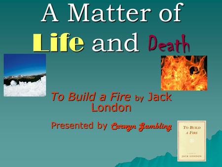 A Matter of Life and Death To Build a Fire by Jack London Presented by Carwyn Gambling.