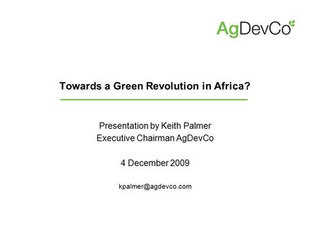 Towards a Green Revolution in Africa? Presentation by Keith Palmer Executive Chairman AgDevCo 4 December 2009