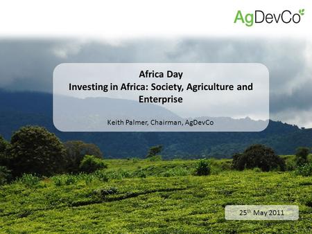 25 th May 2011 Africa Day Investing in Africa: Society, Agriculture and Enterprise Keith Palmer, Chairman, AgDevCo.