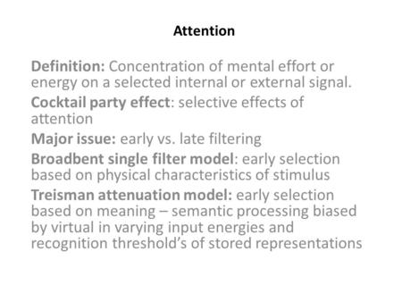 Attention Definition: Concentration of mental effort or energy on a selected internal or external signal. Cocktail party effect: selective effects of attention.