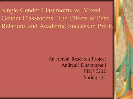 An Action Research Project Andreali Dharampaul EDU 7202 Spring 11’ Single Gender Classrooms vs. Mixed Gender Classrooms: The Effects of Peer Relations.