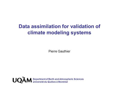 Data assimilation for validation of climate modeling systems Pierre Gauthier Department of Earth and Atmospheric Sciences Université du Québec à Montréal.