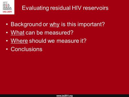 Www.ias2011.org Evaluating residual HIV reservoirs Background or why is this important? What can be measured? Where should we measure it? Conclusions.
