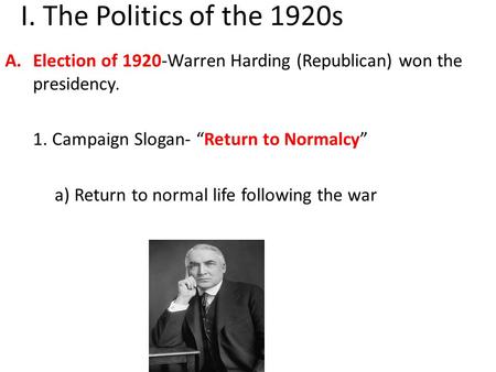 I. The Politics of the 1920s A.Election of 1920-Warren Harding (Republican) won the presidency. 1. Campaign Slogan- “Return to Normalcy” a) Return to normal.