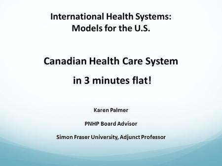 International Health Systems: Models for the U.S. Canadian Health Care System in 3 minutes flat! Karen Palmer PNHP Board Advisor Simon Fraser University,