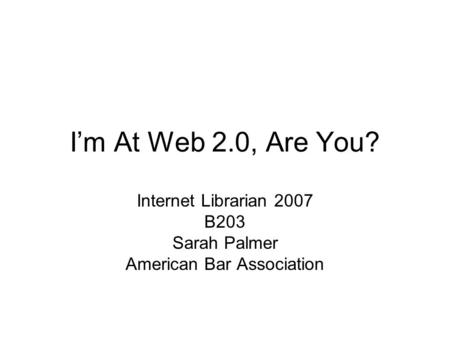 I’m At Web 2.0, Are You? Internet Librarian 2007 B203 Sarah Palmer American Bar Association.