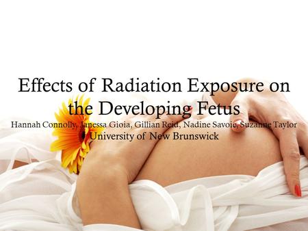 Effects of Radiation Exposure on the Developing Fetus Hannah Connolly, Janessa Gioia, Gillian Reid, Nadine Savoie, Suzanne Taylor University of New Brunswick.