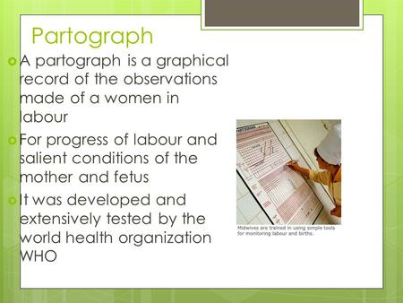 Partograph A partograph is a graphical record of the observations made of a women in labour For progress of labour and salient conditions of the mother.