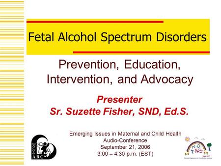 Fetal Alcohol Spectrum Disorders Presenter Sr. Suzette Fisher, SND, Ed.S. Prevention, Education, Intervention, and Advocacy Emerging Issues in Maternal.