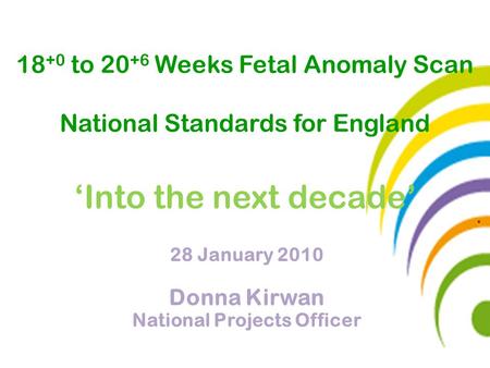 28 January 2010 Donna Kirwan National Projects Officer 18 +0 to 20 +6 Weeks Fetal Anomaly Scan National Standards for England ‘Into the next decade’