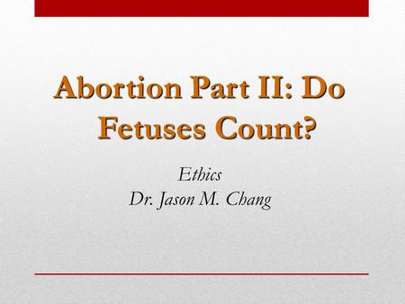 Abortion Part II: Do Fetuses Count? Ethics Dr. Jason M. Chang.