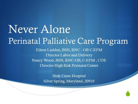  Never Alone Perinatal Palliative Care Program Eileen Ludden, BSN, RNC –OB C-EFM Director Labor and Delivery Nancy Wood, BSN, RNC-OB, C-EFM, CDE Director.