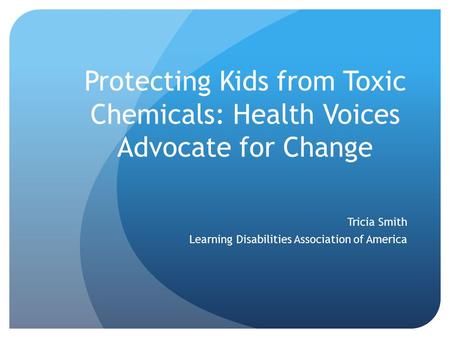 Protecting Kids from Toxic Chemicals: Health Voices Advocate for Change Tricia Smith Learning Disabilities Association of America.