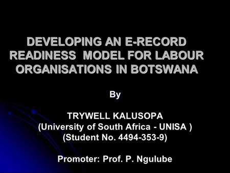 DEVELOPING AN E-RECORD READINESS MODEL FOR LABOUR ORGANISATIONS IN BOTSWANA By TRYWELL KALUSOPA (University of South Africa - UNISA ) (Student No. 4494-353-9)