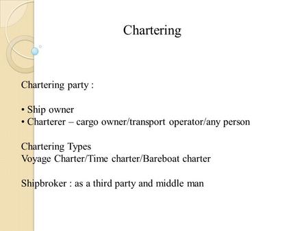 Chartering Chartering party : Ship owner Charterer – cargo owner/transport operator/any person Chartering Types Voyage Charter/Time charter/Bareboat charter.
