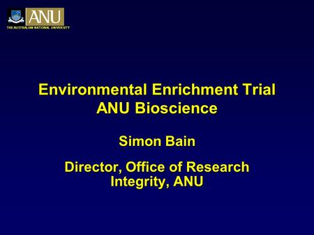 THE AUSTRALIAN NATIONAL UNIVERSITY Environmental Enrichment Trial ANU Bioscience Simon Bain Director, Office of Research Integrity, ANU.
