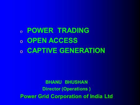 O POWER TRADING o OPEN ACCESS o CAPTIVE GENERATION BHANU BHUSHAN Director (Operations ) Power Grid Corporation of India Ltd.