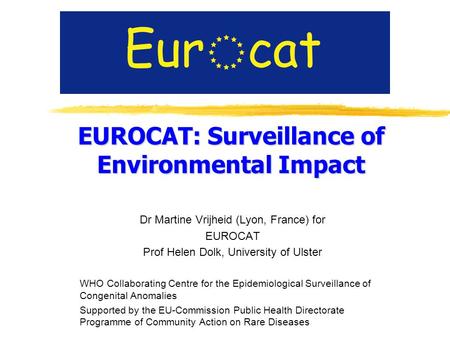 EUROCAT: Surveillance of Environmental Impact Dr Martine Vrijheid (Lyon, France) for EUROCAT Prof Helen Dolk, University of Ulster WHO Collaborating Centre.