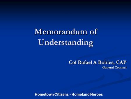 Memorandum of Understanding Col Rafael A Robles, CAP Col Rafael A Robles, CAP General Counsel Hometown Citizens - Homeland Heroes.