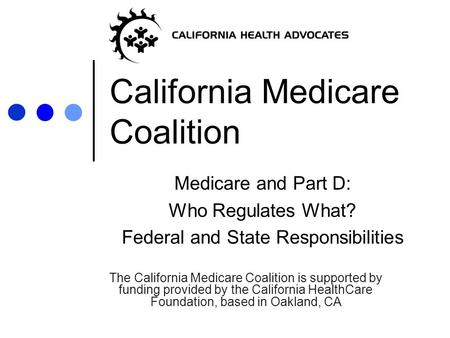 California Medicare Coalition Medicare and Part D: Who Regulates What? Federal and State Responsibilities The California Medicare Coalition is supported.